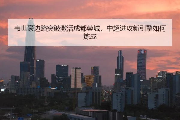 韦世豪边路突破激活成都蓉城，中超进攻新引擎如何炼成