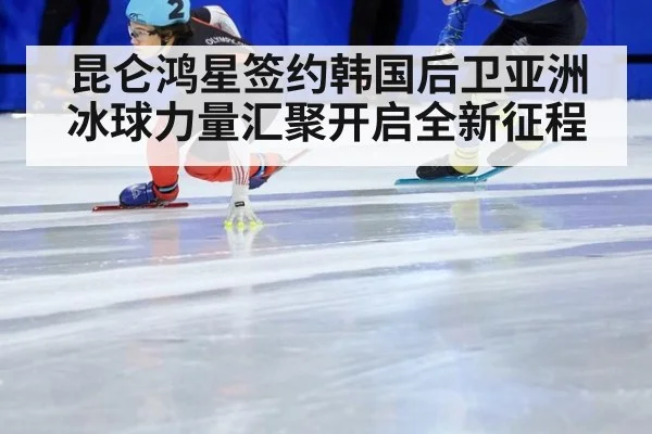 昆仑鸿星签约韩国后卫亚洲冰球力量汇聚开启全新征程