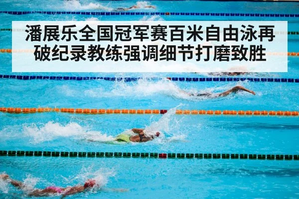 潘展乐全国冠军赛百米自由泳再破纪录教练强调细节打磨致胜